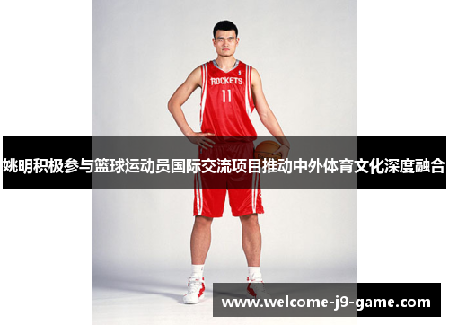 姚明积极参与篮球运动员国际交流项目推动中外体育文化深度融合 姚明积极参与篮球运动员国际交流项目推动中外体育文化深度融合