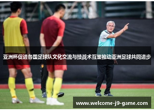 亚洲杯促进各国足球队文化交流与技战术互鉴推动亚洲足球共同进步 亚洲杯促进各国足球队文化交流与技战术互鉴推动亚洲足球共同进步