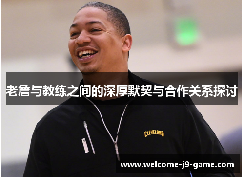 老詹与教练之间的深厚默契与合作关系探讨 老詹与教练之间的深厚默契与合作关系探讨