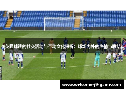 英超球迷的社交活动与互动文化探析:球场内外的热情与联结 英超球迷的社交活动与互动文化探析:球场内外的热情与联结