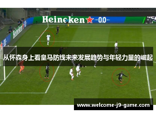 从怀森身上看皇马防线未来发展趋势与年轻力量的崛起 从怀森身上看皇马防线未来发展趋势与年轻力量的崛起