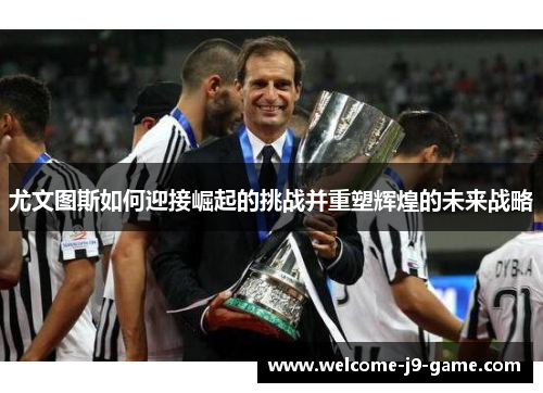 尤文图斯如何迎接崛起的挑战并重塑辉煌的未来战略 尤文图斯如何迎接崛起的挑战并重塑辉煌的未来战略