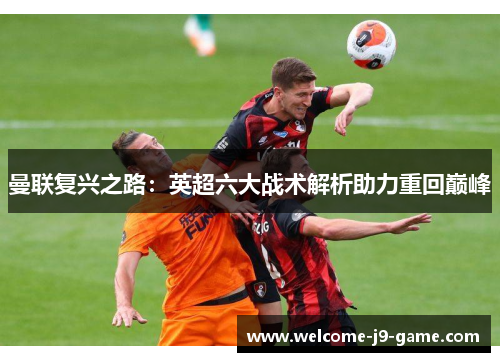 曼联复兴之路:英超六大战术解析助力重回巅峰 曼联复兴之路:英超六大战术解析助力重回巅峰