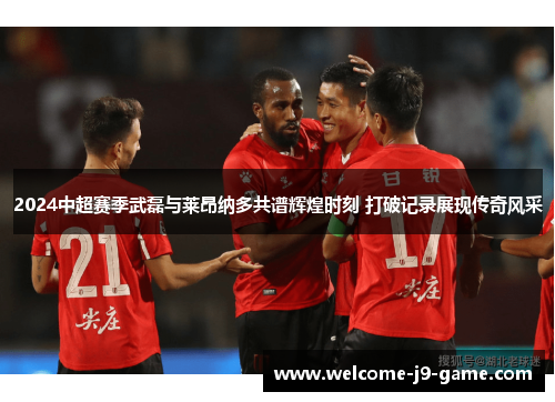 2024中超赛季武磊与莱昂纳多共谱辉煌时刻 打破记录展现传奇风采 2024中超赛季武磊与莱昂纳多共谱辉煌时刻 打破记录展现传奇风采