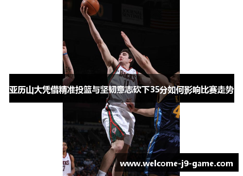 亚历山大凭借精准投篮与坚韧意志砍下35分如何影响比赛走势