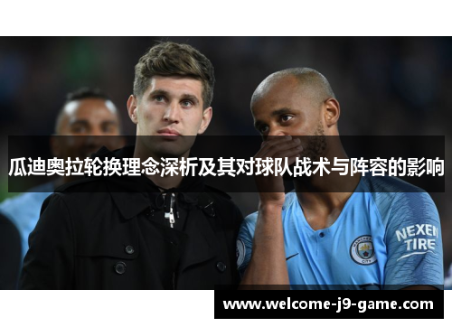 瓜迪奥拉轮换理念深析及其对球队战术与阵容的影响 瓜迪奥拉轮换理念深析及其对球队战术与阵容的影响