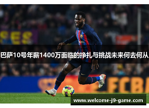 巴萨10号年薪1400万面临的挣扎与挑战未来何去何从 巴萨10号年薪1400万面临的挣扎与挑战未来何去何从