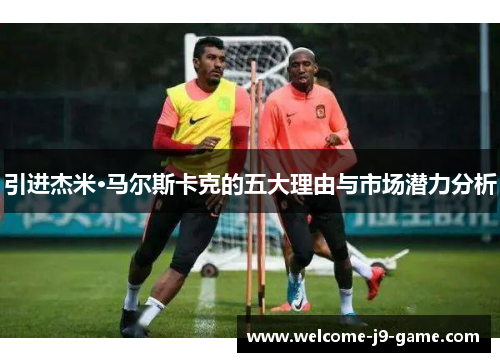 引进杰米·马尔斯卡克的五大理由与市场潜力分析 引进杰米·马尔斯卡克的五大理由与市场潜力分析