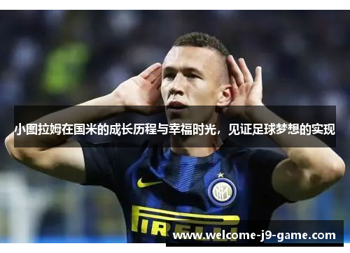 小图拉姆在国米的成长历程与幸福时光,见证足球梦想的实现 小图拉姆在国米的成长历程与幸福时光,见证足球梦想的实现