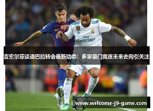吉索尔菲谈迪巴拉转会最新动态:多家豪门竞逐未来去向引关注 吉索尔菲谈迪巴拉转会最新动态:多家豪门竞逐未来去向引关注