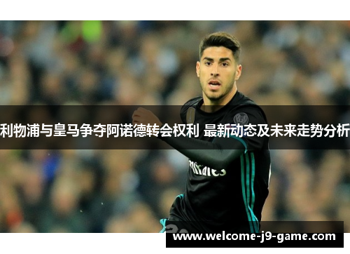 利物浦与皇马争夺阿诺德转会权利 最新动态及未来走势分析 利物浦与皇马争夺阿诺德转会权利 最新动态及未来走势分析