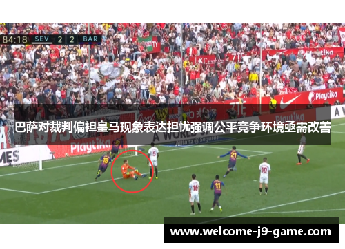巴萨对裁判偏袒皇马现象表达担忧强调公平竞争环境亟需改善 巴萨对裁判偏袒皇马现象表达担忧强调公平竞争环境亟需改善