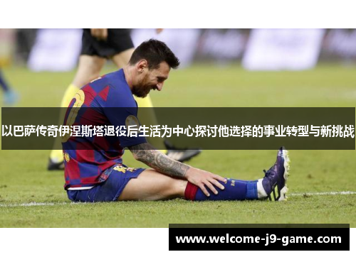 以巴萨传奇伊涅斯塔退役后生活为中心探讨他选择的事业转型与新挑战 以巴萨传奇伊涅斯塔退役后生活为中心探讨他选择的事业转型与新挑战