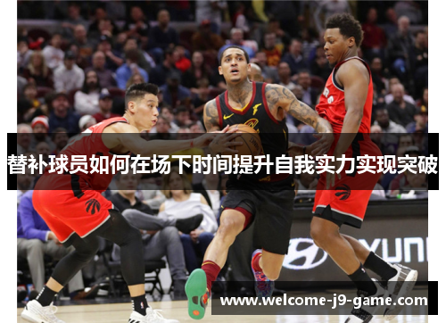 替补球员如何在场下时间提升自我实力实现突破 替补球员如何在场下时间提升自我实力实现突破
