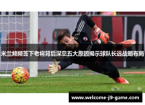 米兰频频签下老将背后深意五大原因揭示球队长远战略布局 米兰频频签下老将背后深意五大原因揭示球队长远战略布局
