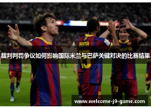 裁判判罚争议如何影响国际米兰与巴萨关键对决的比赛结果 裁判判罚争议如何影响国际米兰与巴萨关键对决的比赛结果