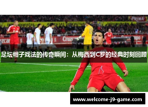 足坛帽子戏法的传奇瞬间:从梅西到C罗的经典时刻回顾 足坛帽子戏法的传奇瞬间:从梅西到C罗的经典时刻回顾