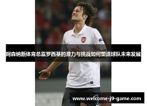 阿森纳新体育总监罗西基的潜力与挑战如何塑造球队未来发展 阿森纳新体育总监罗西基的潜力与挑战如何塑造球队未来发展