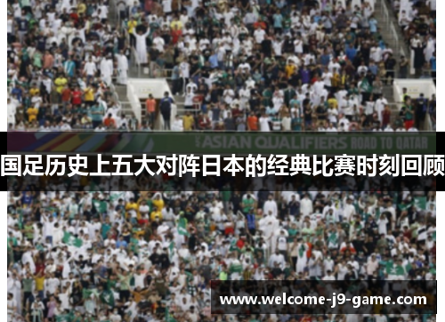 国足历史上五大对阵日本的经典比赛时刻回顾 国足历史上五大对阵日本的经典比赛时刻回顾