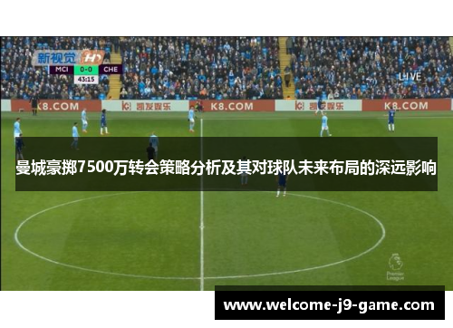 曼城豪掷7500万转会策略分析及其对球队未来布局的深远影响 曼城豪掷7500万转会策略分析及其对球队未来布局的深远影响