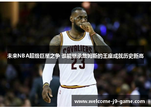 未来NBA超级巨星之争 谁能继承詹姆斯的王座成就历史新高 未来NBA超级巨星之争 谁能继承詹姆斯的王座成就历史新高