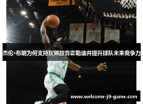 杰伦·布朗为何支持灰熊放弃霍勒迪并提升球队未来竞争力 杰伦·布朗为何支持灰熊放弃霍勒迪并提升球队未来竞争力