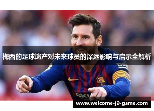 梅西的足球遗产对未来球员的深远影响与启示全解析
