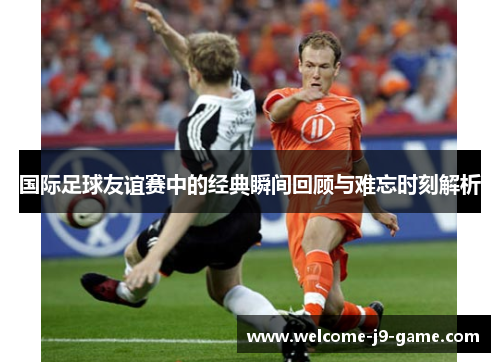 国际足球友谊赛中的经典瞬间回顾与难忘时刻解析