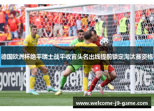 德国欧洲杯绝平瑞士战平收官头名出线提前锁定淘汰赛资格