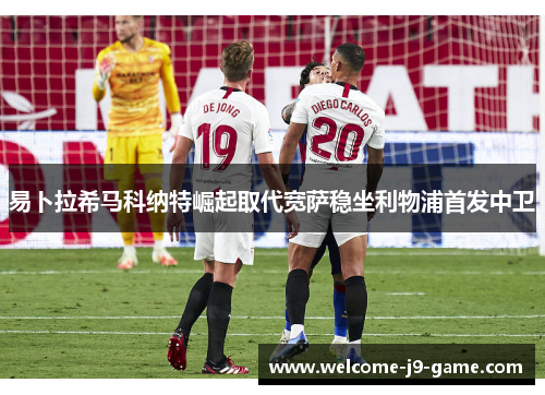 易卜拉希马科纳特崛起取代宽萨稳坐利物浦首发中卫