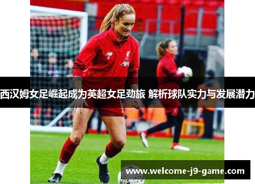 西汉姆女足崛起成为英超女足劲旅 解析球队实力与发展潜力 西汉姆女足崛起成为英超女足劲旅 解析球队实力与发展潜力